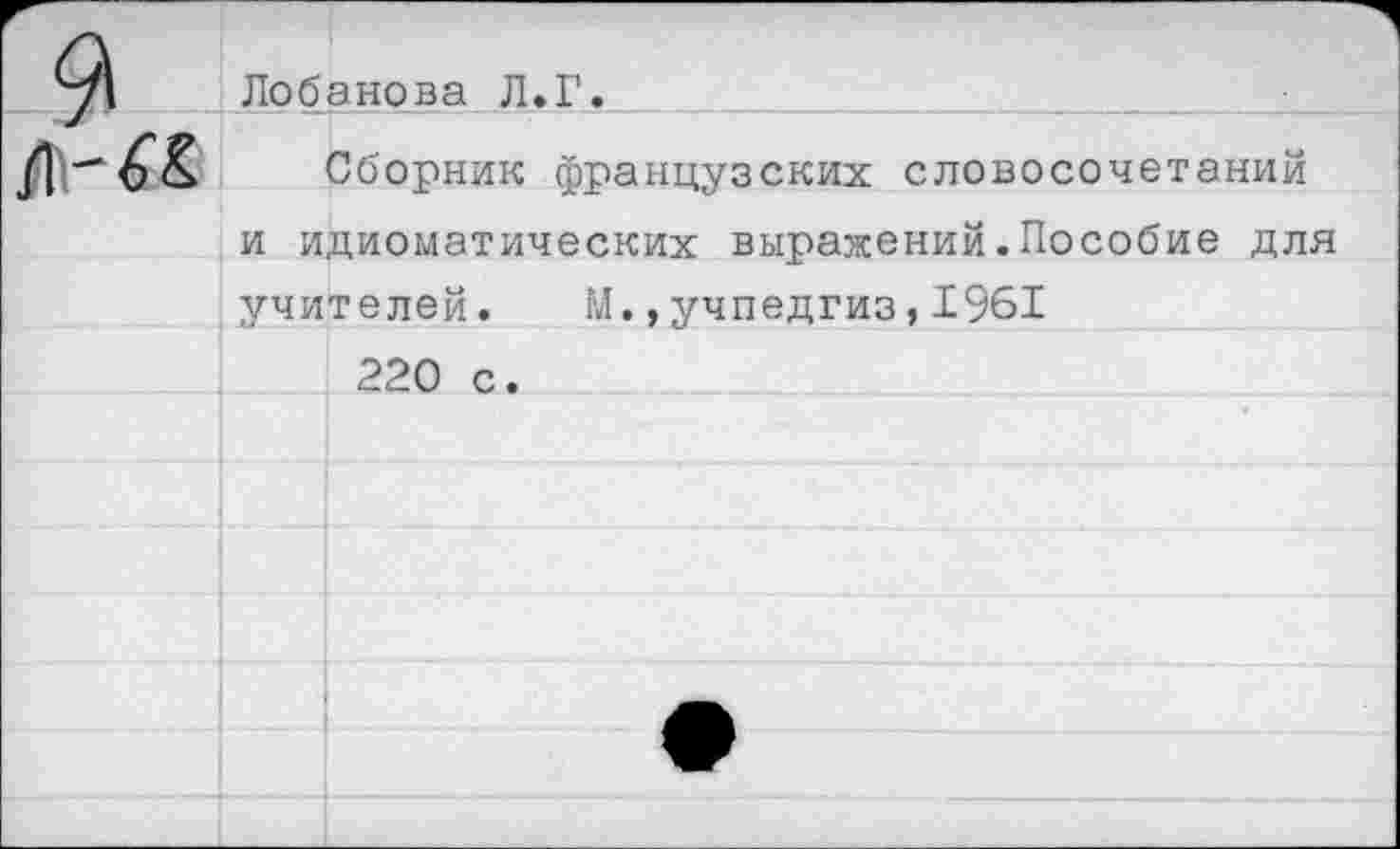 ﻿9	Лобанова Л>Г.	
		Сборник французских словосочетаний
	и идиоматических выражений.Пособие для учителей. М.,Учпедгиз,1961	
		
		220 с.
		
		
		
		
		•
		
		